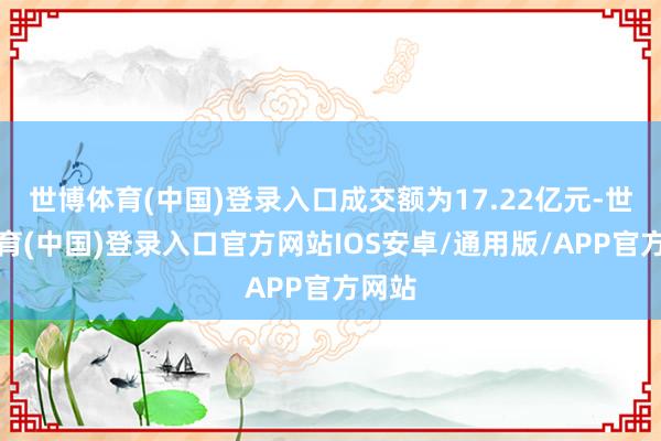世博体育(中国)登录入口成交额为17.22亿元-世博体育(中国)登录入口官方网站IOS安卓/通用版/APP官方网站