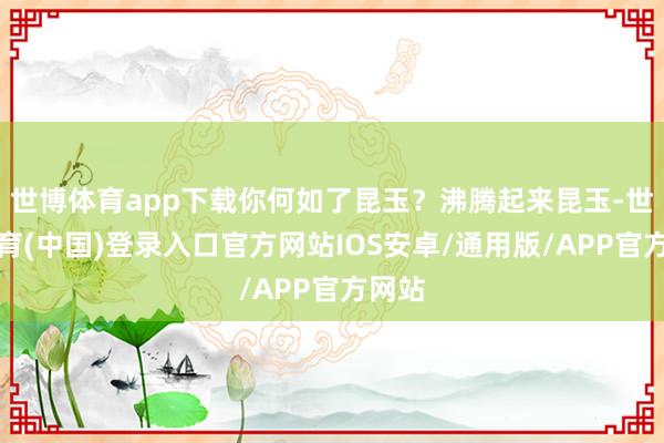 世博体育app下载你何如了昆玉？沸腾起来昆玉-世博体育(中国)登录入口官方网站IOS安卓/通用版/APP官方网站