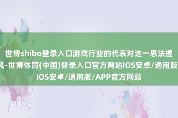 世博shibo登录入口游戏行业的代表对这一思法握绝顶严慎的作风-世博体育(中国)登录入口官方网站IOS安卓/通用版/APP官方网站