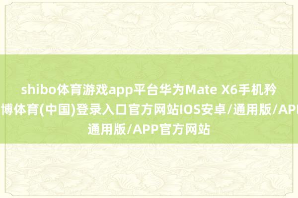 shibo体育游戏app平台华为Mate X6手机矜重发布-世博体育(中国)登录入口官方网站IOS安卓/通用版/APP官方网站