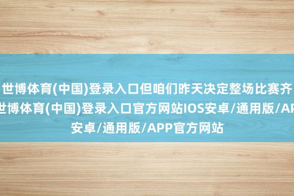 世博体育(中国)登录入口但咱们昨天决定整场比赛齐打吝惜势-世博体育(中国)登录入口官方网站IOS安卓/通用版/APP官方网站