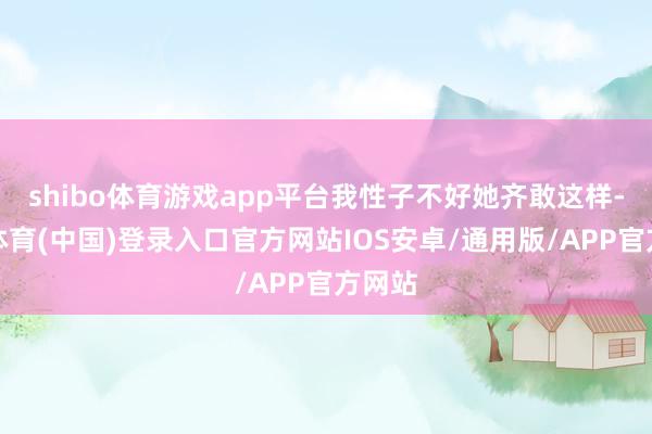 shibo体育游戏app平台我性子不好她齐敢这样-世博体育(中国)登录入口官方网站IOS安卓/通用版/APP官方网站