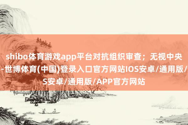 shibo体育游戏app平台对抗组织审查；无视中央八项限定精神-世博体育(中国)登录入口官方网站IOS安卓/通用版/APP官方网站