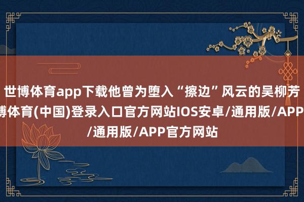 世博体育app下载他曾为堕入“擦边”风云的吴柳芳发声-世博体育(中国)登录入口官方网站IOS安卓/通用版/APP官方网站