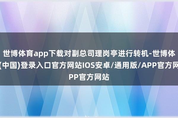世博体育app下载对副总司理岗亭进行转机-世博体育(中国)登录入口官方网站IOS安卓/通用版/APP官方网站