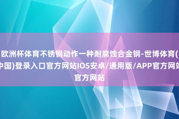 欧洲杯体育不锈钢动作一种耐腐蚀合金钢-世博体育(中国)登录入口官方网站IOS安卓/通用版/APP官方网站