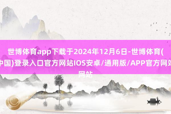 世博体育app下载于2024年12月6日-世博体育(中国)登录入口官方网站IOS安卓/通用版/APP官方网站