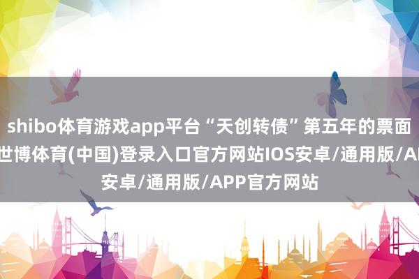 shibo体育游戏app平台“天创转债”第五年的票面利率1.8%-世博体育(中国)登录入口官方网站IOS安卓/通用版/APP官方网站