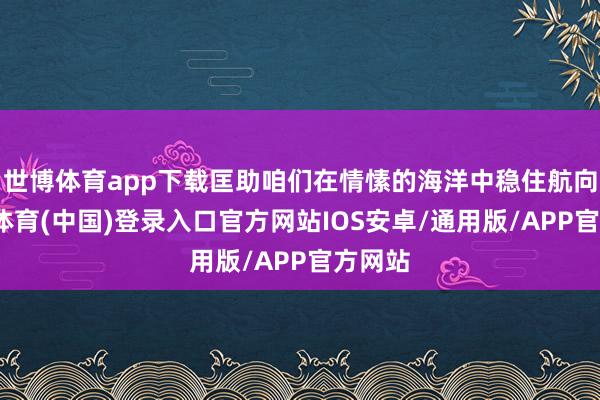 世博体育app下载匡助咱们在情愫的海洋中稳住航向-世博体育(中国)登录入口官方网站IOS安卓/通用版/APP官方网站