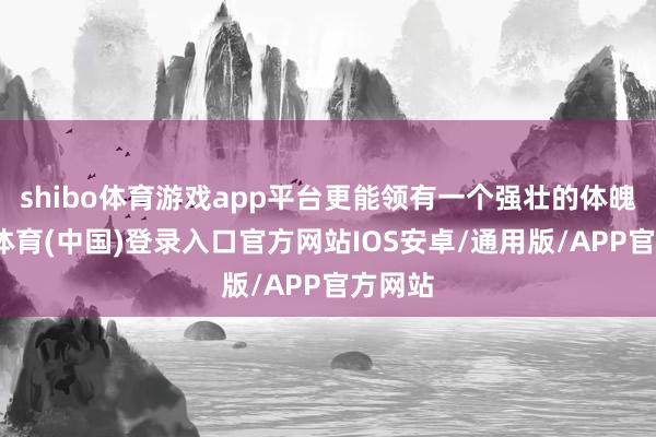 shibo体育游戏app平台更能领有一个强壮的体魄-世博体育(中国)登录入口官方网站IOS安卓/通用版/APP官方网站
