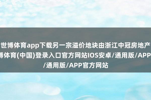 世博体育app下载另一宗溢价地块由浙江中冠房地产拿下-世博体育(中国)登录入口官方网站IOS安卓/通用版/APP官方网站