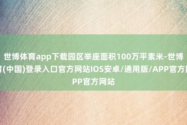 世博体育app下载园区举座面积100万平素米-世博体育(中国)登录入口官方网站IOS安卓/通用版/APP官方网站
