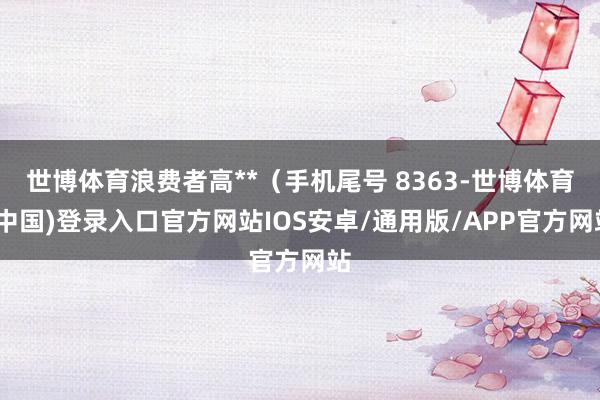 世博体育浪费者高**（手机尾号 8363-世博体育(中国)登录入口官方网站IOS安卓/通用版/APP官方网站