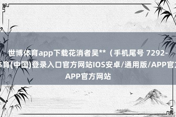 世博体育app下载花消者吴**（手机尾号 7292-世博体育(中国)登录入口官方网站IOS安卓/通用版/APP官方网站