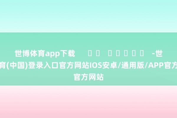 世博体育app下载      		  					  -世博体育(中国)登录入口官方网站IOS安卓/通用版/APP官方网站