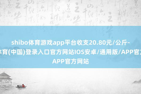 shibo体育游戏app平台收支20.80元/公斤-世博体育(中国)登录入口官方网站IOS安卓/通用版/APP官方网站