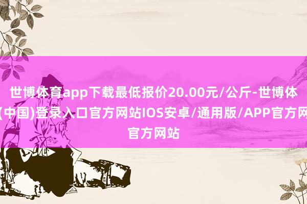 世博体育app下载最低报价20.00元/公斤-世博体育(中国)登录入口官方网站IOS安卓/通用版/APP官方网站