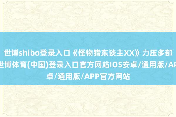 世博shibo登录入口《怪物猎东谈主XX》力压多部新作登顶-世博体育(中国)登录入口官方网站IOS安卓/通用版/APP官方网站