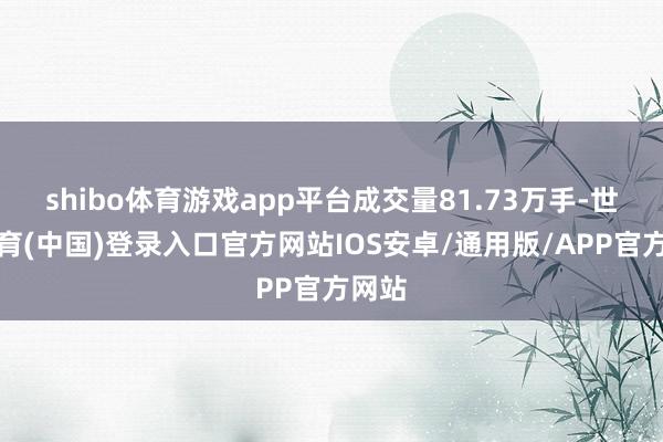 shibo体育游戏app平台成交量81.73万手-世博体育(中国)登录入口官方网站IOS安卓/通用版/APP官方网站