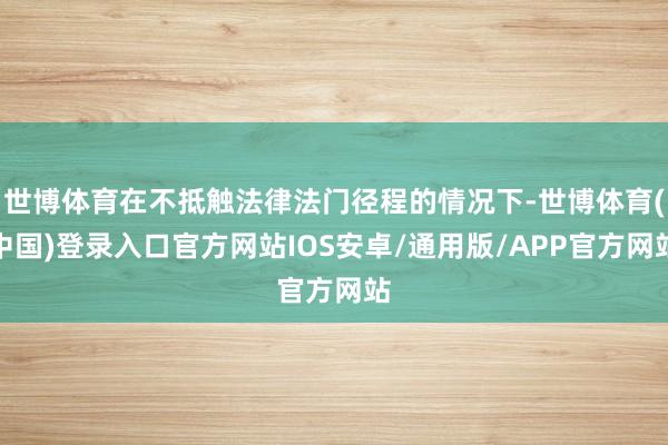 世博体育在不抵触法律法门径程的情况下-世博体育(中国)登录入口官方网站IOS安卓/通用版/APP官方网站