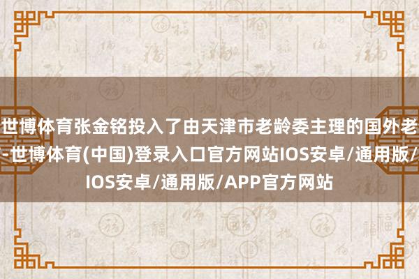 世博体育张金铭投入了由天津市老龄委主理的国外老年东谈主年节-世博体育(中国)登录入口官方网站IOS安卓/通用版/APP官方网站