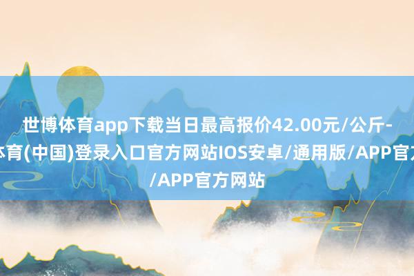 世博体育app下载当日最高报价42.00元/公斤-世博体育(中国)登录入口官方网站IOS安卓/通用版/APP官方网站