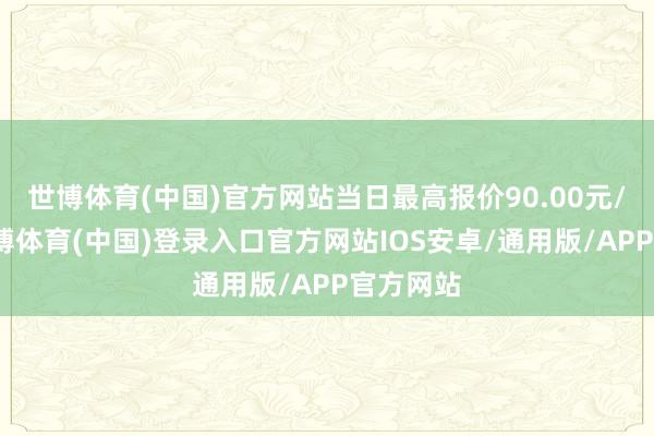 世博体育(中国)官方网站当日最高报价90.00元/公斤-世博体育(中国)登录入口官方网站IOS安卓/通用版/APP官方网站
