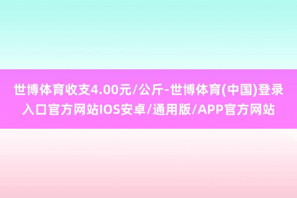 世博体育收支4.00元/公斤-世博体育(中国)登录入口官方网站IOS安卓/通用版/APP官方网站