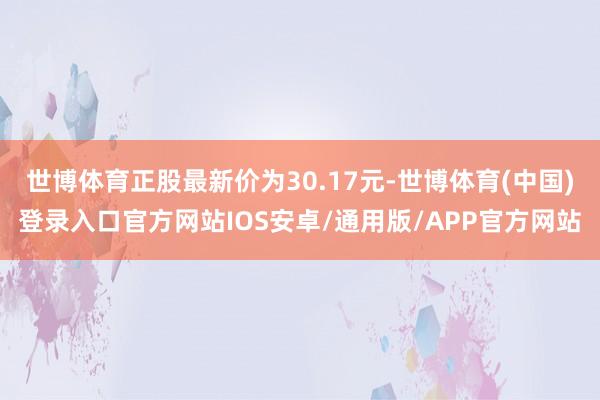 世博体育正股最新价为30.17元-世博体育(中国)登录入口官方网站IOS安卓/通用版/APP官方网站
