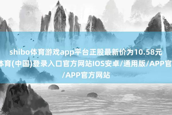 shibo体育游戏app平台正股最新价为10.58元-世博体育(中国)登录入口官方网站IOS安卓/通用版/APP官方网站