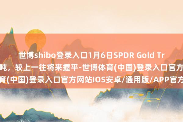 世博shibo登录入口1月6日SPDR Gold Trust黄金握仓量为871.08吨，较上一往将来握平-世博体育(中国)登录入口官方网站IOS安卓/通用版/APP官方网站