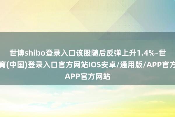 世博shibo登录入口该股随后反弹上升1.4%-世博体育(中国)登录入口官方网站IOS安卓/通用版/APP官方网站