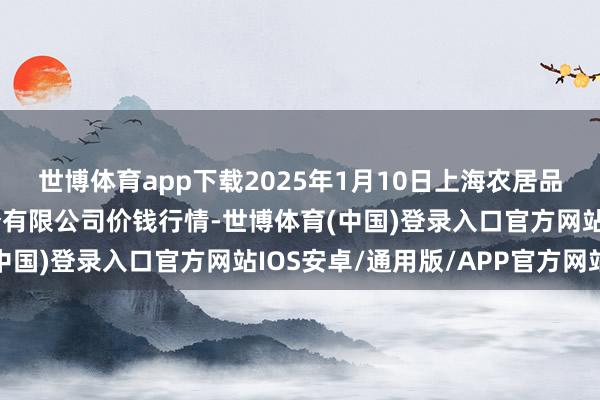 世博体育app下载2025年1月10日上海农居品中心批发市集预备处分有限公司价钱行情-世博体育(中国)登录入口官方网站IOS安卓/通用版/APP官方网站