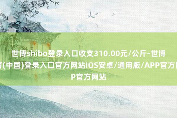 世博shibo登录入口收支310.00元/公斤-世博体育(中国)登录入口官方网站IOS安卓/通用版/APP官方网站
