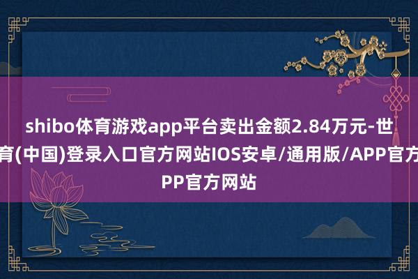 shibo体育游戏app平台卖出金额2.84万元-世博体育(中国)登录入口官方网站IOS安卓/通用版/APP官方网站