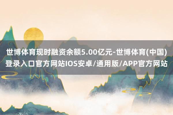 世博体育现时融资余额5.00亿元-世博体育(中国)登录入口官方网站IOS安卓/通用版/APP官方网站