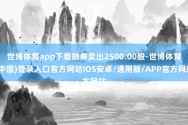世博体育app下载融券卖出2500.00股-世博体育(中国)登录入口官方网站IOS安卓/通用版/APP官方网站