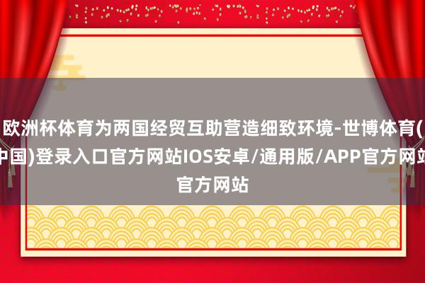 欧洲杯体育为两国经贸互助营造细致环境-世博体育(中国)登录入口官方网站IOS安卓/通用版/APP官方网站