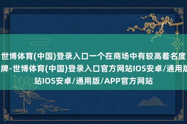 世博体育(中国)登录入口一个在商场中有较高着名度和细腻口碑的品牌-世博体育(中国)登录入口官方网站IOS安卓/通用版/APP官方网站