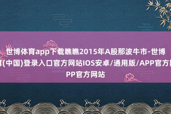 世博体育app下载瞧瞧2015年A股那波牛市-世博体育(中国)登录入口官方网站IOS安卓/通用版/APP官方网站