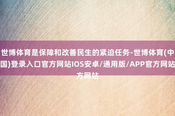 世博体育是保障和改善民生的紧迫任务-世博体育(中国)登录入口官方网站IOS安卓/通用版/APP官方网站