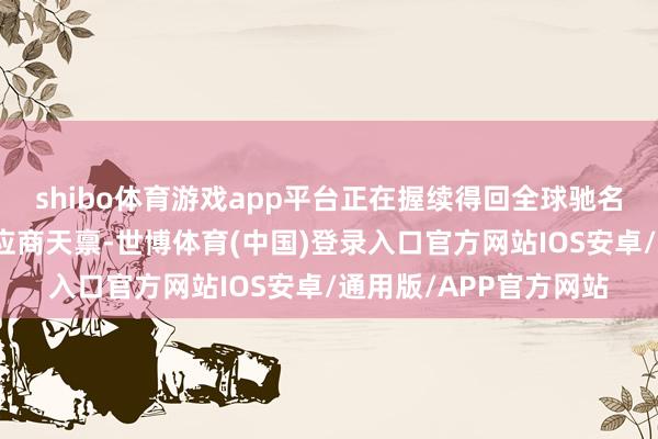shibo体育游戏app平台正在握续得回全球驰名主机厂客户的及格供应商天禀-世博体育(中国)登录入口官方网站IOS安卓/通用版/APP官方网站