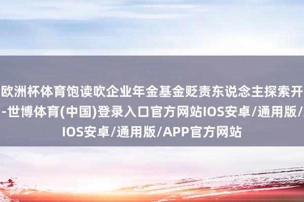 欧洲杯体育饱读吹企业年金基金贬责东说念主探索开展互异化投资-世博体育(中国)登录入口官方网站IOS安卓/通用版/APP官方网站