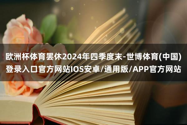 欧洲杯体育罢休2024年四季度末-世博体育(中国)登录入口官方网站IOS安卓/通用版/APP官方网站