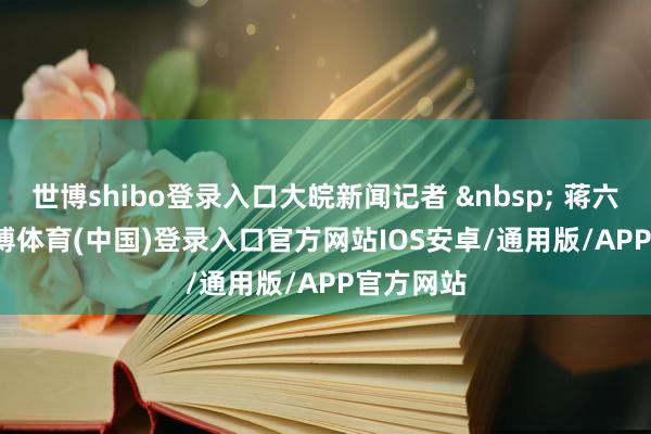 世博shibo登录入口大皖新闻记者 &nbsp; 蒋六乔    -世博体育(中国)登录入口官方网站IOS安卓/通用版/APP官方网站