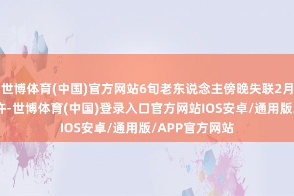 世博体育(中国)官方网站6旬老东说念主傍晚失联2月17日上昼8时许-世博体育(中国)登录入口官方网站IOS安卓/通用版/APP官方网站