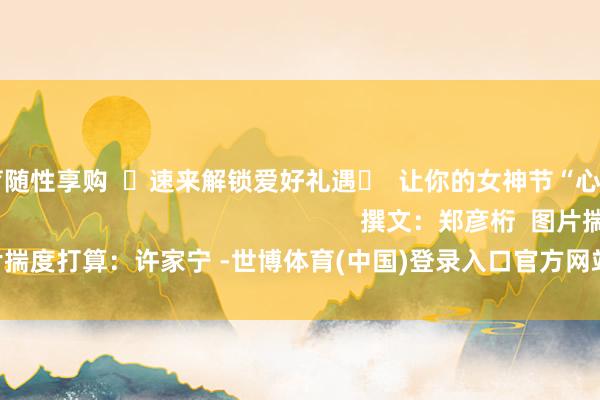 世博体育随性享购  ☟速来解锁爱好礼遇☟  让你的女神节“心”意满分                                                        撰文：郑彦桁  图片揣度打算：许家宁 -世博体育(中国)登录入口官方网站IOS安卓/通用版/APP官方网站