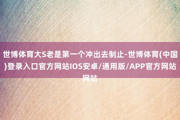 世博体育大S老是第一个冲出去制止-世博体育(中国)登录入口官方网站IOS安卓/通用版/APP官方网站
