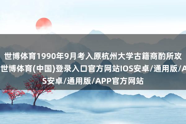 世博体育1990年9月考入原杭州大学古籍商酌所攻读博士学位-世博体育(中国)登录入口官方网站IOS安卓/通用版/APP官方网站