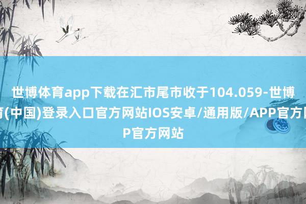 世博体育app下载在汇市尾市收于104.059-世博体育(中国)登录入口官方网站IOS安卓/通用版/APP官方网站